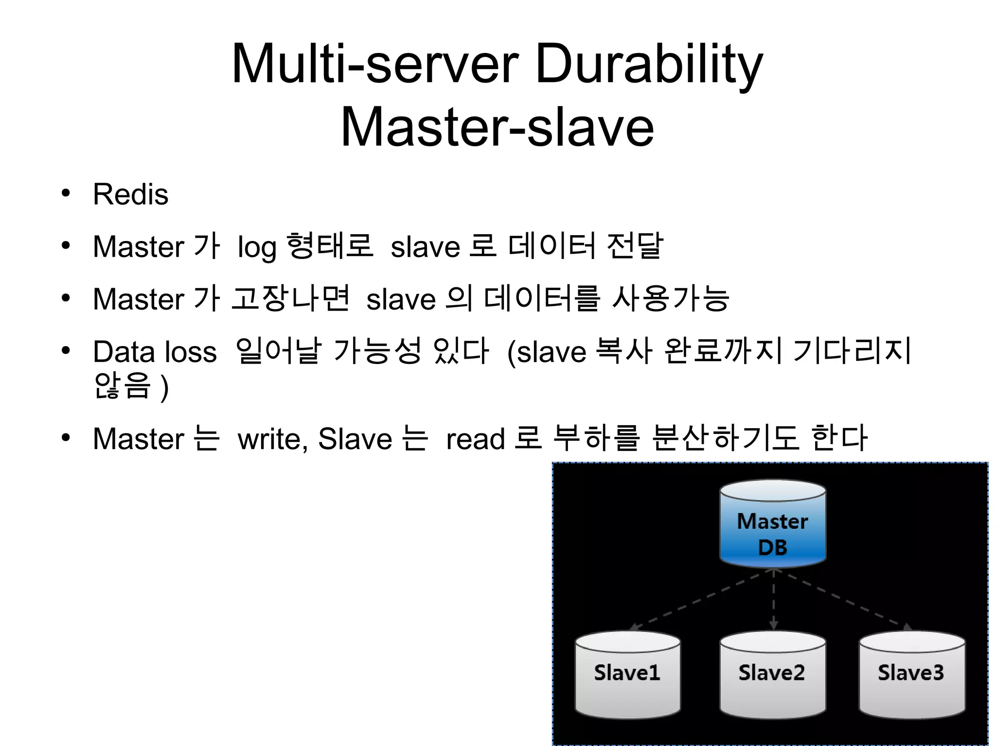 Multi-server Durability
                Master-slave
●
    Redis
●
    Master 가 log 형태로 slave 로 데이터 전달
●
    Master 가 고장나면 slave 의 데이터를 사용가능
●
    Data loss 일어날 가능성 있다 (slave 복사 완료까지 기다리지
    않음 )
●
    Master 는 write, Slave 는 read 로 부하를 분산하기도 한다
 