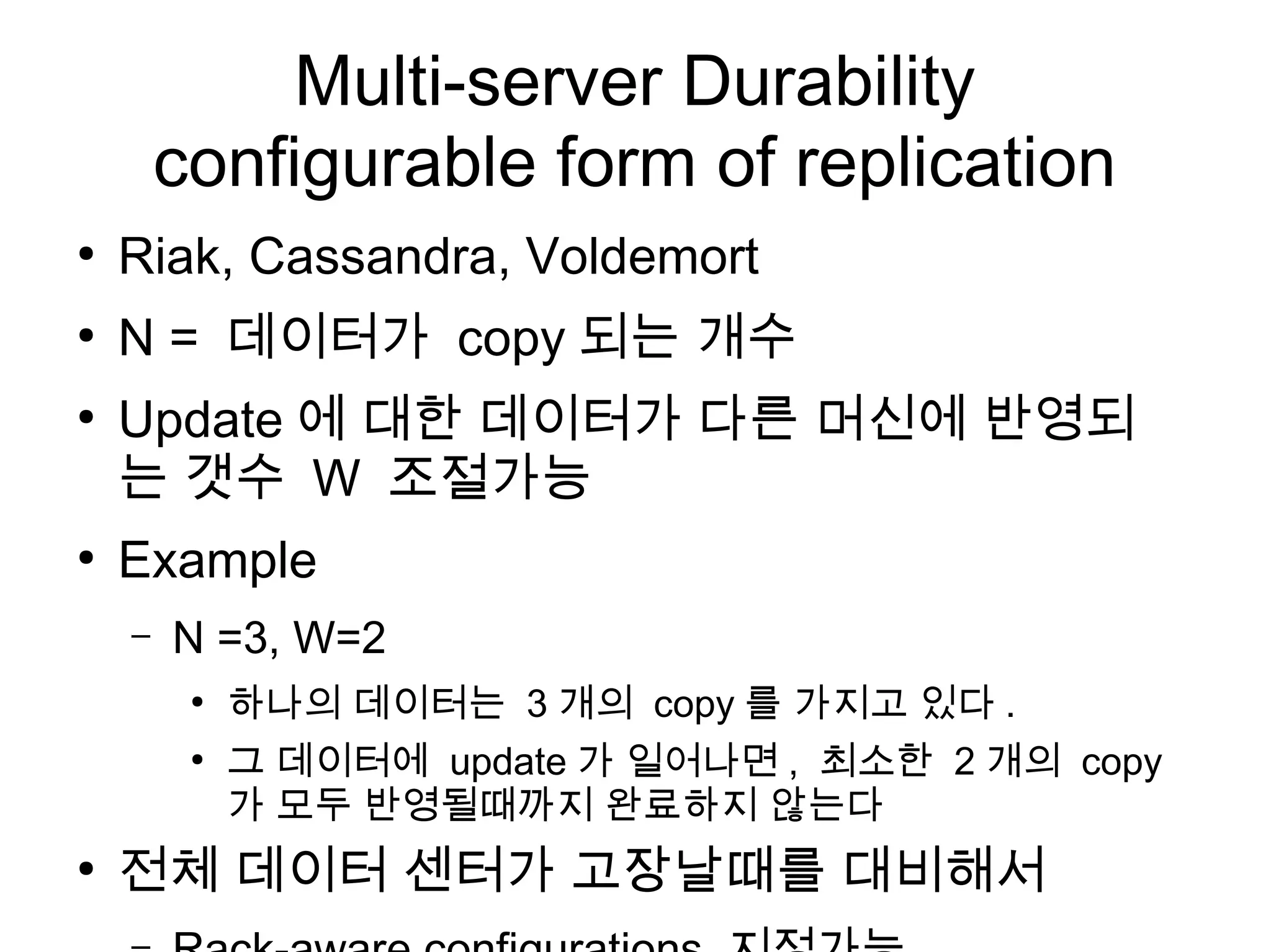 Multi-server Durability
        configurable form of replication
●
    Riak, Cassandra, Voldemort
●
    N = 데이터가 copy 되는 개수
●
    Update 에 대한 데이터가 다른 머신에 반영되
    는 갯수 W 조절가능
●
    Example
    –   N =3, W=2
         ●
             하나의 데이터는 3 개의 copy 를 가지고 있다 .
         ●
             그 데이터에 update 가 일어나면 , 최소한 2 개의 copy
             가 모두 반영될때까지 완료하지 않는다
●
    전체 데이터 센터가 고장날때를 대비해서
 