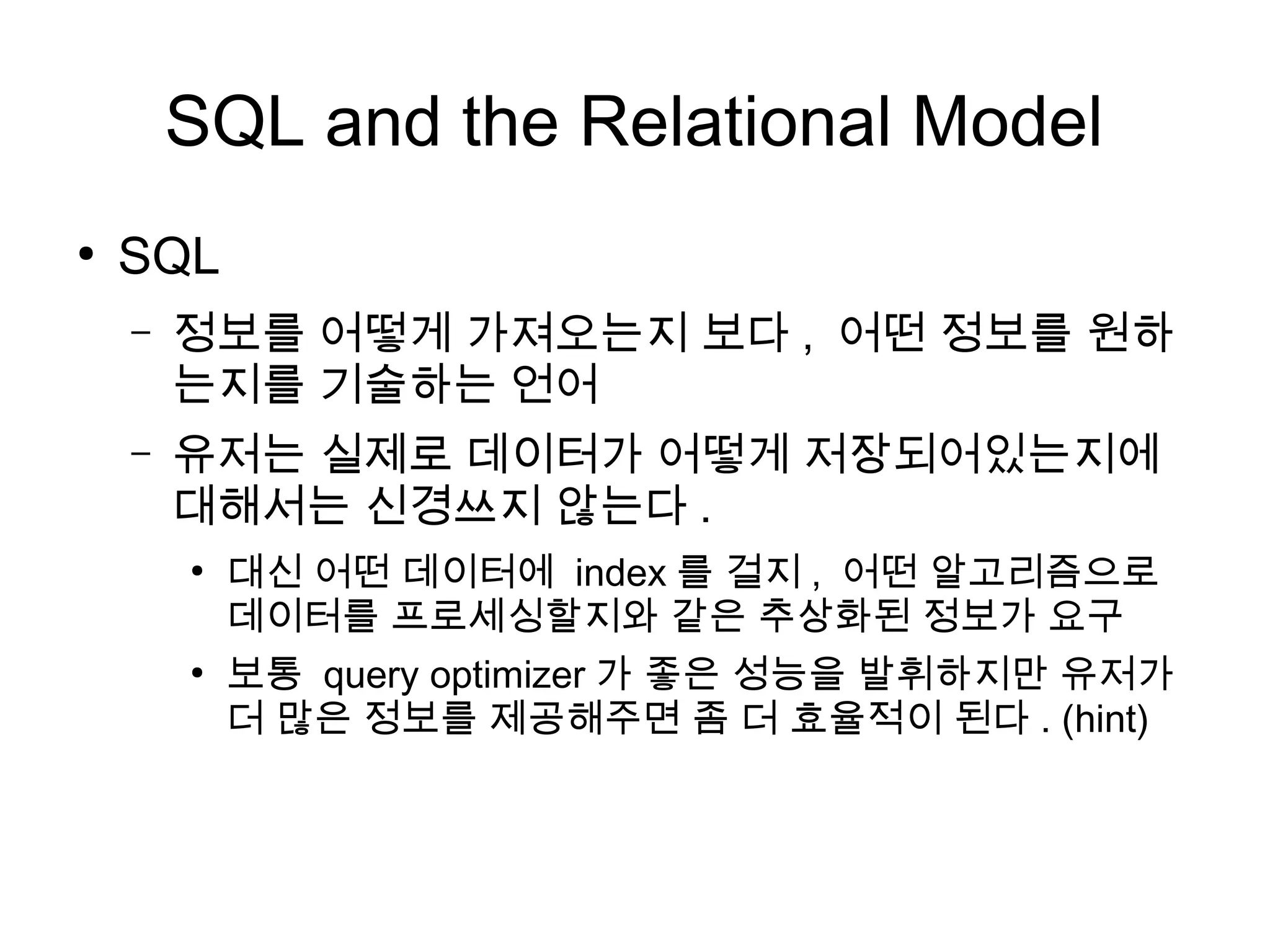 SQL and the Relational Model
●
    SQL
    –   정보를 어떻게 가져오는지 보다 , 어떤 정보를 원하
        는지를 기술하는 언어
    –   유저는 실제로 데이터가 어떻게 저장되어있는지에
        대해서는 신경쓰지 않는다 .
        ●
            대신 어떤 데이터에 index 를 걸지 , 어떤 알고리즘으로
            데이터를 프로세싱할지와 같은 추상화된 정보가 요구
        ●
            보통 query optimizer 가 좋은 성능을 발휘하지만 유저가
            더 많은 정보를 제공해주면 좀 더 효율적이 된다 . (hint)
 
