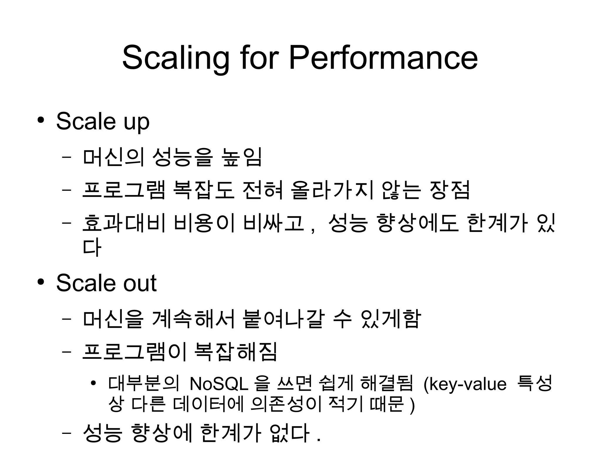 Scaling for Performance
●
    Scale up
    –   머신의 성능을 높임
    –   프로그램 복잡도 전혀 올라가지 않는 장점
    –   효과대비 비용이 비싸고 , 성능 향상에도 한계가 있
        다
●
    Scale out
    –   머신을 계속해서 붙여나갈 수 있게함
    –   프로그램이 복잡해짐
        ●
            대부분의 NoSQL 을 쓰면 쉽게 해결됨 (key-value 특성
            상 다른 데이터에 의존성이 적기 때문 )
    –   성능 향상에 한계가 없다 .
 