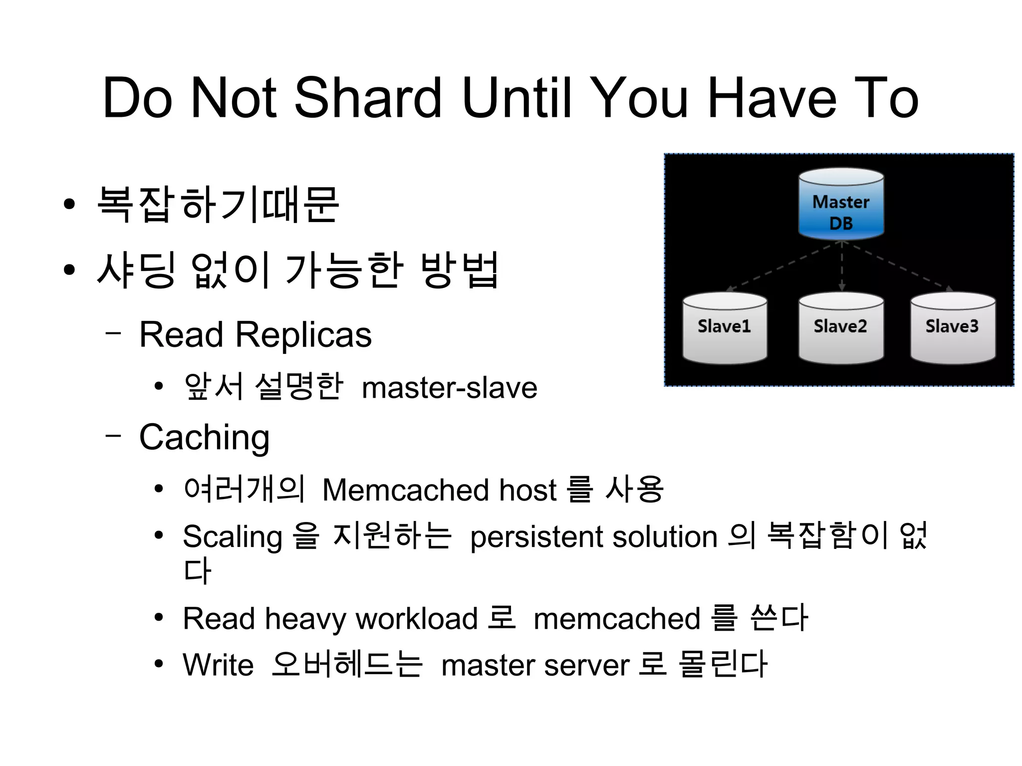 Do Not Shard Until You Have To
●
    복잡하기때문
●
    샤딩 없이 가능한 방법
    –   Read Replicas
        ●
            앞서 설명한 master-slave
    –   Caching
        ●
            여러개의 Memcached host 를 사용
        ●
            Scaling 을 지원하는 persistent solution 의 복잡함이 없
            다
        ●
            Read heavy workload 로 memcached 를 쓴다
        ●
            Write 오버헤드는 master server 로 몰린다
 