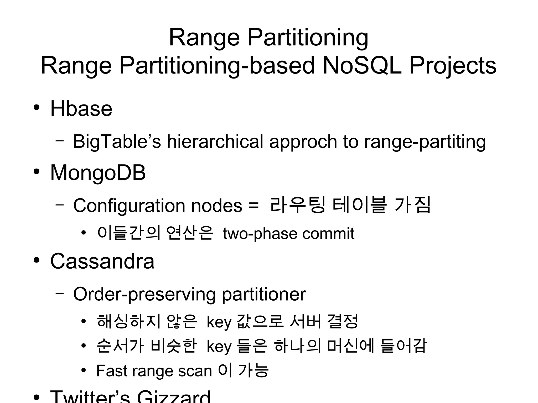 Range Partitioning
Range Partitioning-based NoSQL Projects
●
    Hbase
    –   BigTable’s hierarchical approch to range-partiting
●
    MongoDB
    –   Configuration nodes = 라우팅 테이블 가짐
        ●
            이들간의 연산은 two-phase commit
●
    Cassandra
    –   Order-preserving partitioner
        ●
            해싱하지 않은 key 값으로 서버 결정
        ●
            순서가 비슷한 key 들은 하나의 머신에 들어감
        ●
            Fast range scan 이 가능
●
 
