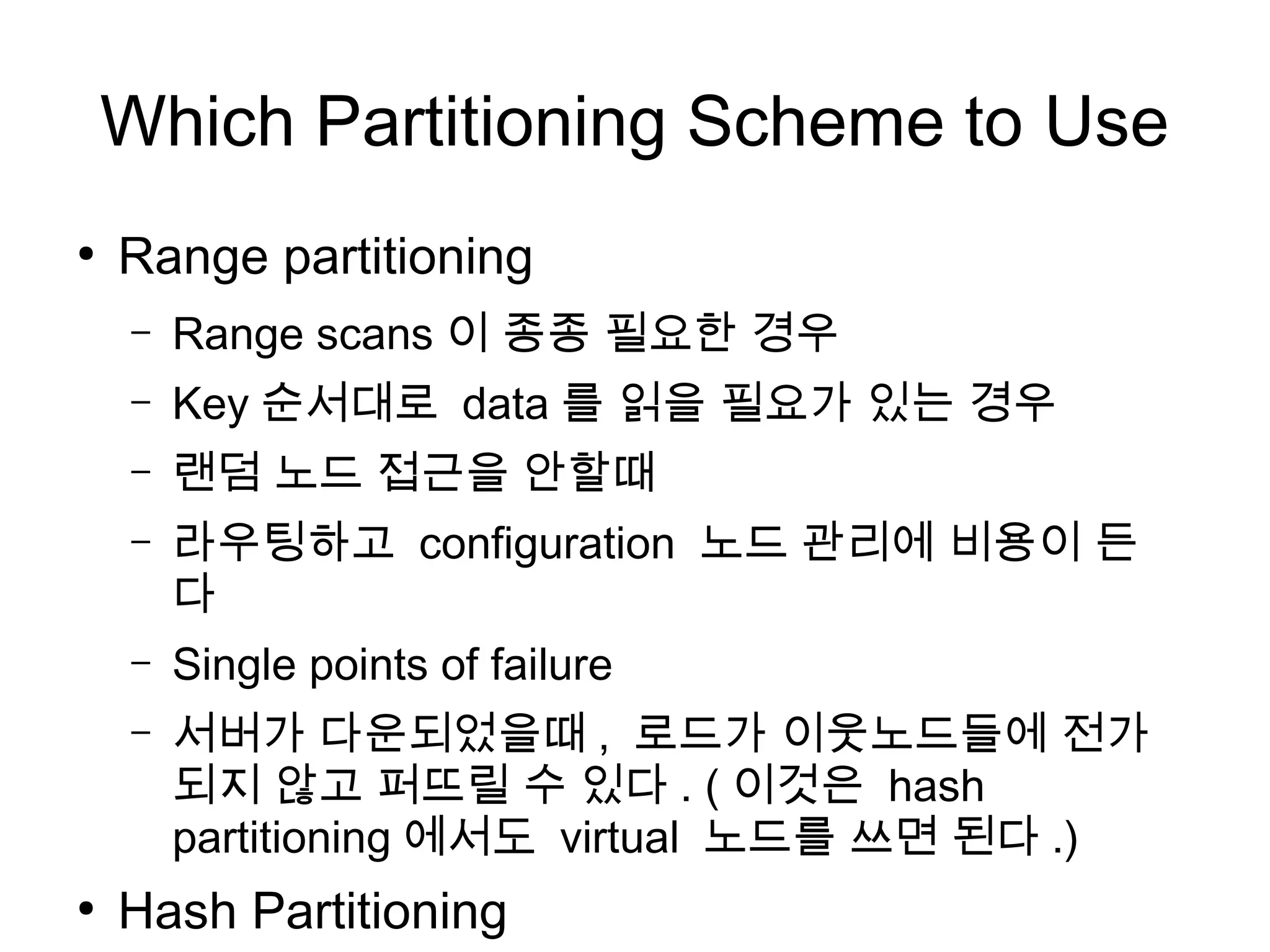Which Partitioning Scheme to Use
●
    Range partitioning
    –   Range scans 이 종종 필요한 경우
    –   Key 순서대로 data 를 읽을 필요가 있는 경우
    –   랜덤 노드 접근을 안할때
    –   라우팅하고 configuration 노드 관리에 비용이 든
        다
    –   Single points of failure
    –   서버가 다운되었을때 , 로드가 이웃노드들에 전가
        되지 않고 퍼뜨릴 수 있다 . ( 이것은 hash
        partitioning 에서도 virtual 노드를 쓰면 된다 .)
●
    Hash Partitioning
 