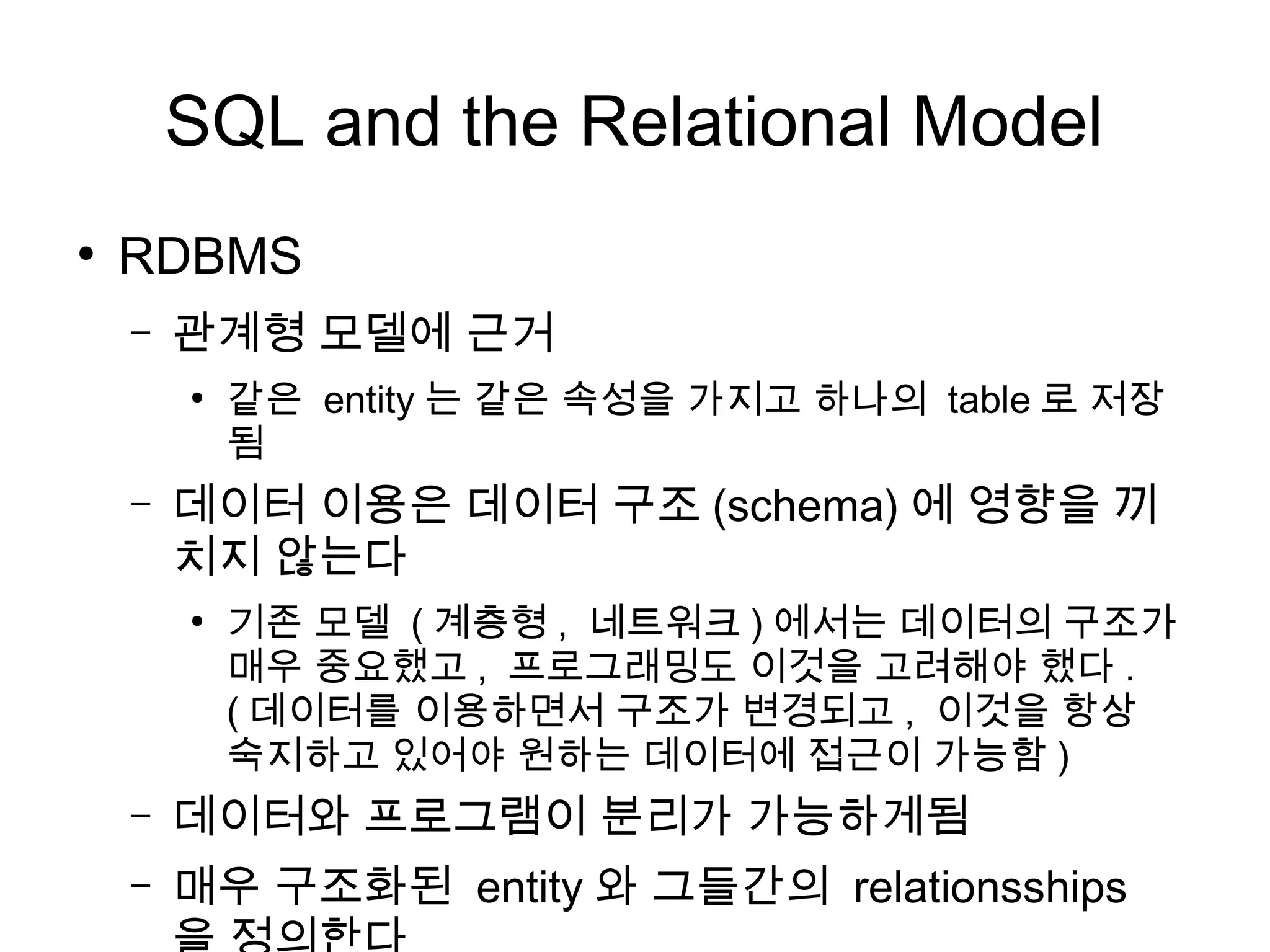 SQL and the Relational Model
●
    RDBMS
    –   관계형 모델에 근거
        ●
            같은 entity 는 같은 속성을 가지고 하나의 table 로 저장
            됨
    –   데이터 이용은 데이터 구조 (schema) 에 영향을 끼
        치지 않는다
        ●
            기존 모델 ( 계층형 , 네트워크 ) 에서는 데이터의 구조가
            매우 중요했고 , 프로그래밍도 이것을 고려해야 했다 .
            ( 데이터를 이용하면서 구조가 변경되고 , 이것을 항상
            숙지하고 있어야 원하는 데이터에 접근이 가능함 )
    –   데이터와 프로그램이 분리가 가능하게됨
    –   매우 구조화된 entity 와 그들간의 relationsships
 