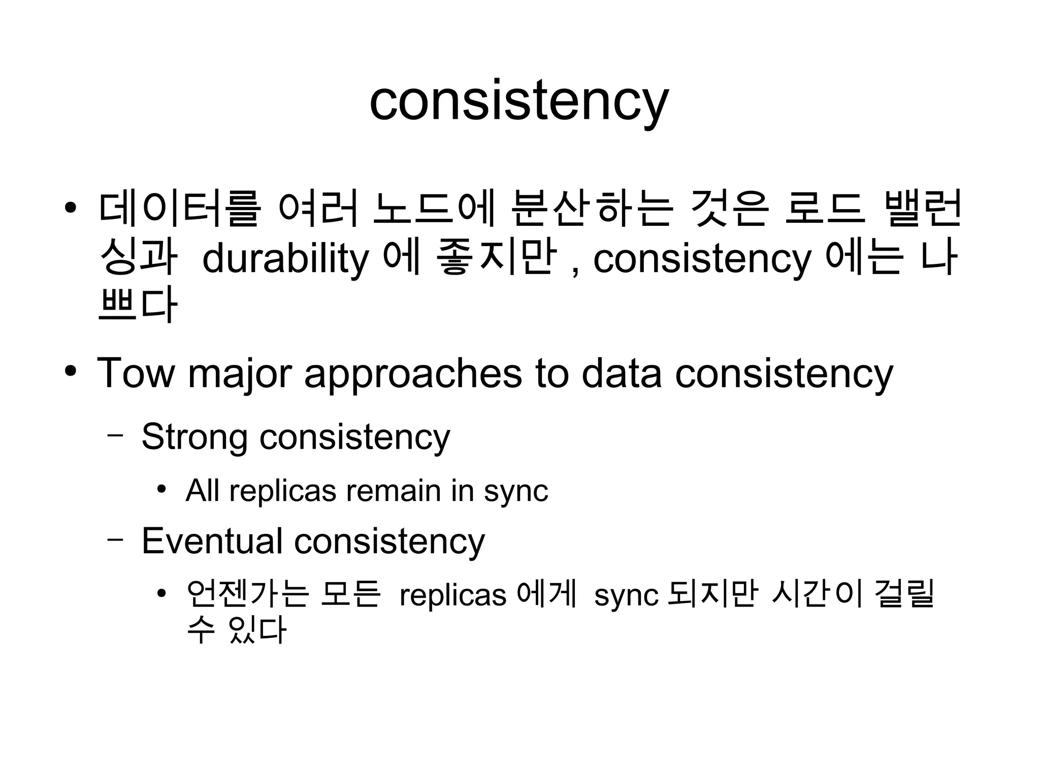 consistency
●
    데이터를 여러 노드에 분산하는 것은 로드 밸런
    싱과 durability 에 좋지만 , consistency 에는 나
    쁘다
●
    Tow major approaches to data consistency
    –   Strong consistency
        ●
            All replicas remain in sync
    –   Eventual consistency
        ●
            언젠가는 모든 replicas 에게 sync 되지만 시간이 걸릴
            수 있다
 