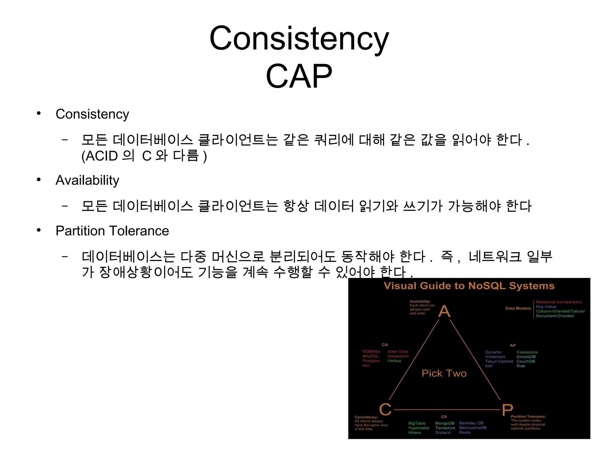 Consistency
                             CAP
●
    Consistency
     –   모든 데이터베이스 클라이언트는 같은 쿼리에 대해 같은 값을 읽어야 한다 .
         (ACID 의 C 와 다름 )
●
    Availability
     –   모든 데이터베이스 클라이언트는 항상 데이터 읽기와 쓰기가 가능해야 한다
●
    Partition Tolerance
     –   데이터베이스는 다중 머신으로 분리되어도 동작해야 한다 . 즉 , 네트워크 일부
         가 장애상황이어도 기능을 계속 수행할 수 있어야 한다 .
 