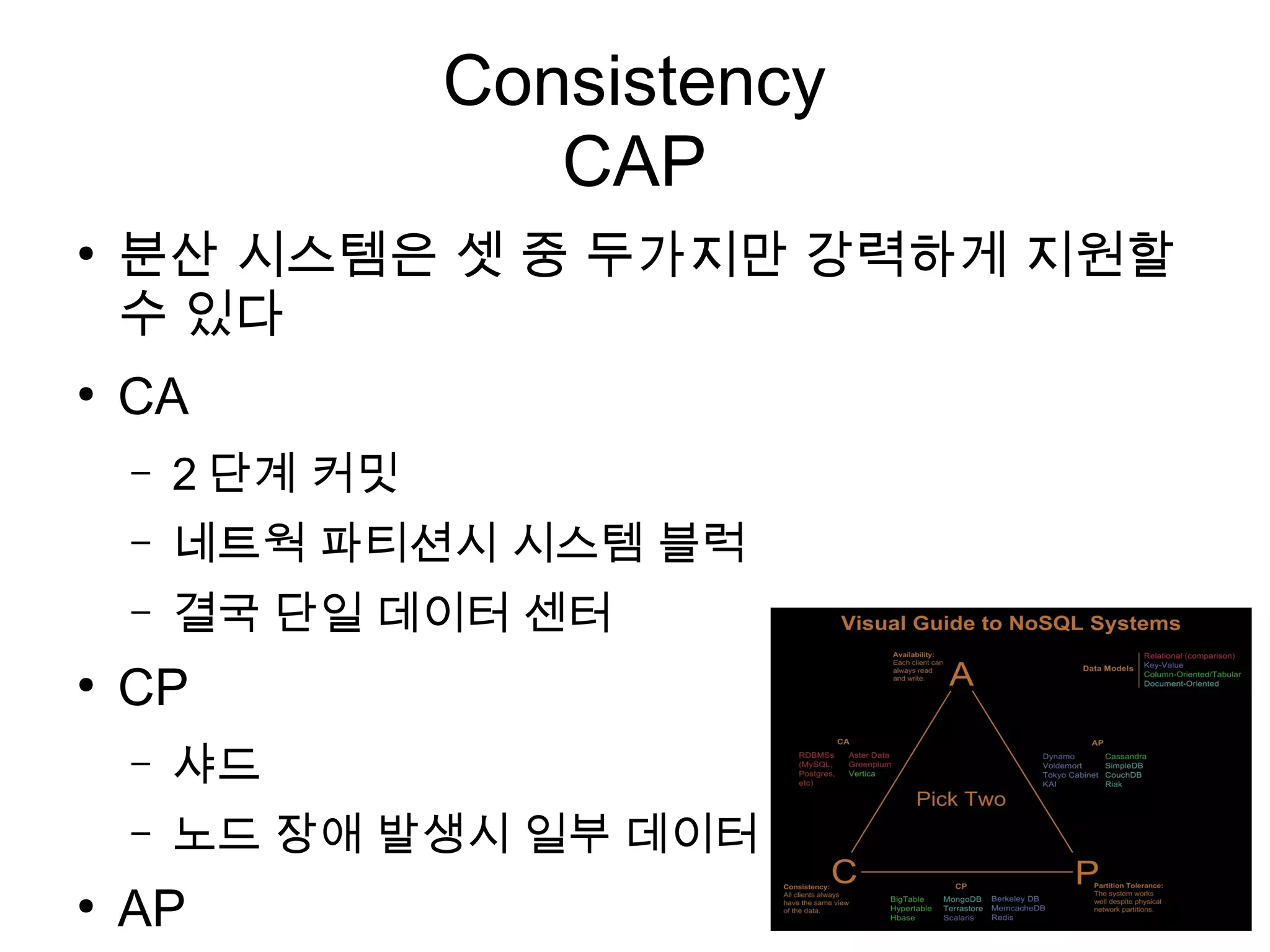 Consistency
                     CAP
●
    분산 시스템은 셋 중 두가지만 강력하게 지원할
    수 있다
●
    CA
    –   2 단계 커밋
    –   네트웍 파티션시 시스템 블럭
    –   결국 단일 데이터 센터
●
    CP
    –   샤드
    –   노드 장애 발생시 일부 데이터 사용 못함
●
    AP
 