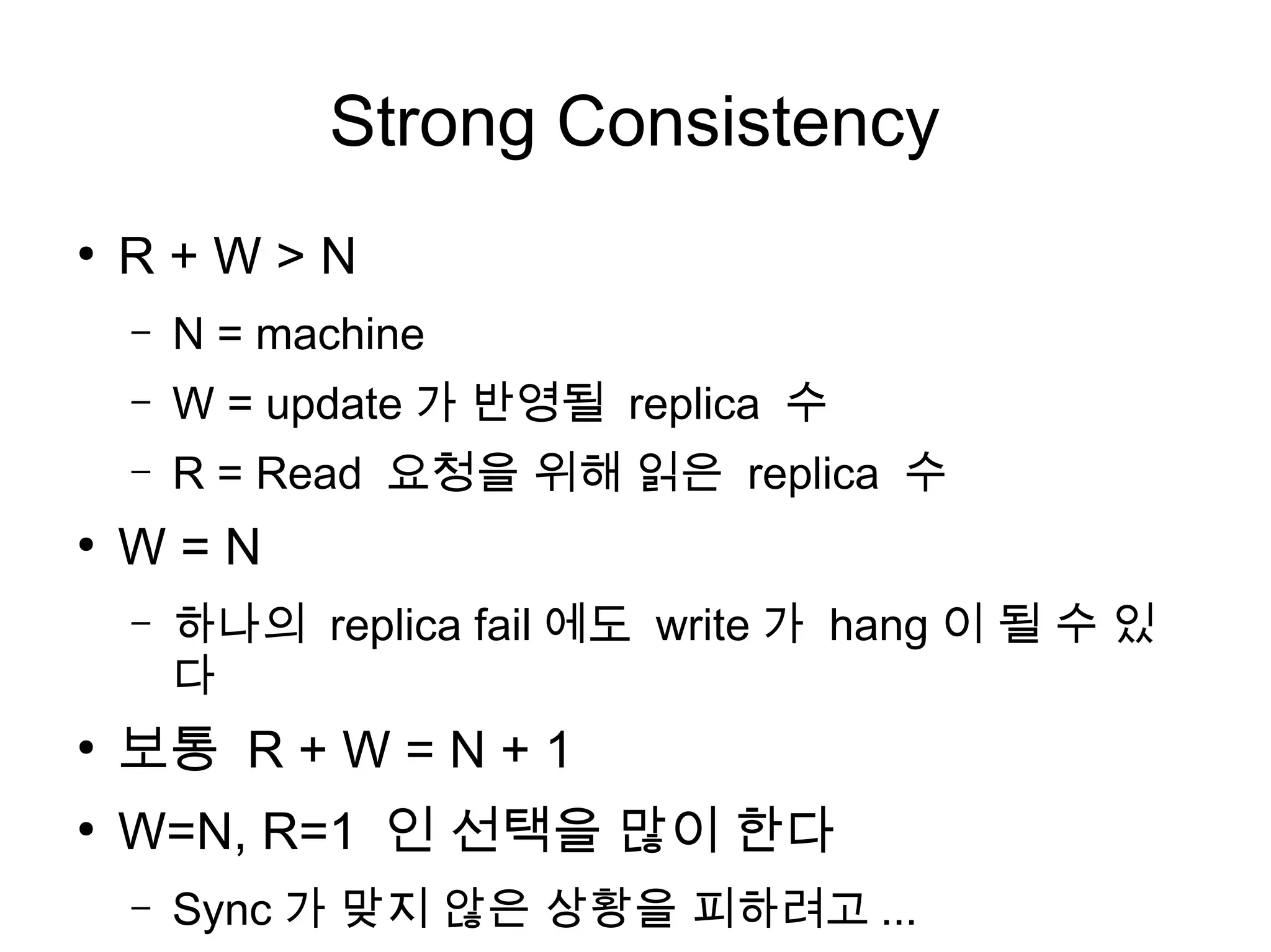 Strong Consistency
●
    R+W>N
    –   N = machine
    –   W = update 가 반영될 replica 수
    –   R = Read 요청을 위해 읽은 replica 수
●
    W=N
    –   하나의 replica fail 에도 write 가 hang 이 될 수 있
        다
●
    보통 R + W = N + 1
●
    W=N, R=1 인 선택을 많이 한다
    –   Sync 가 맞지 않은 상황을 피하려고 ...
 