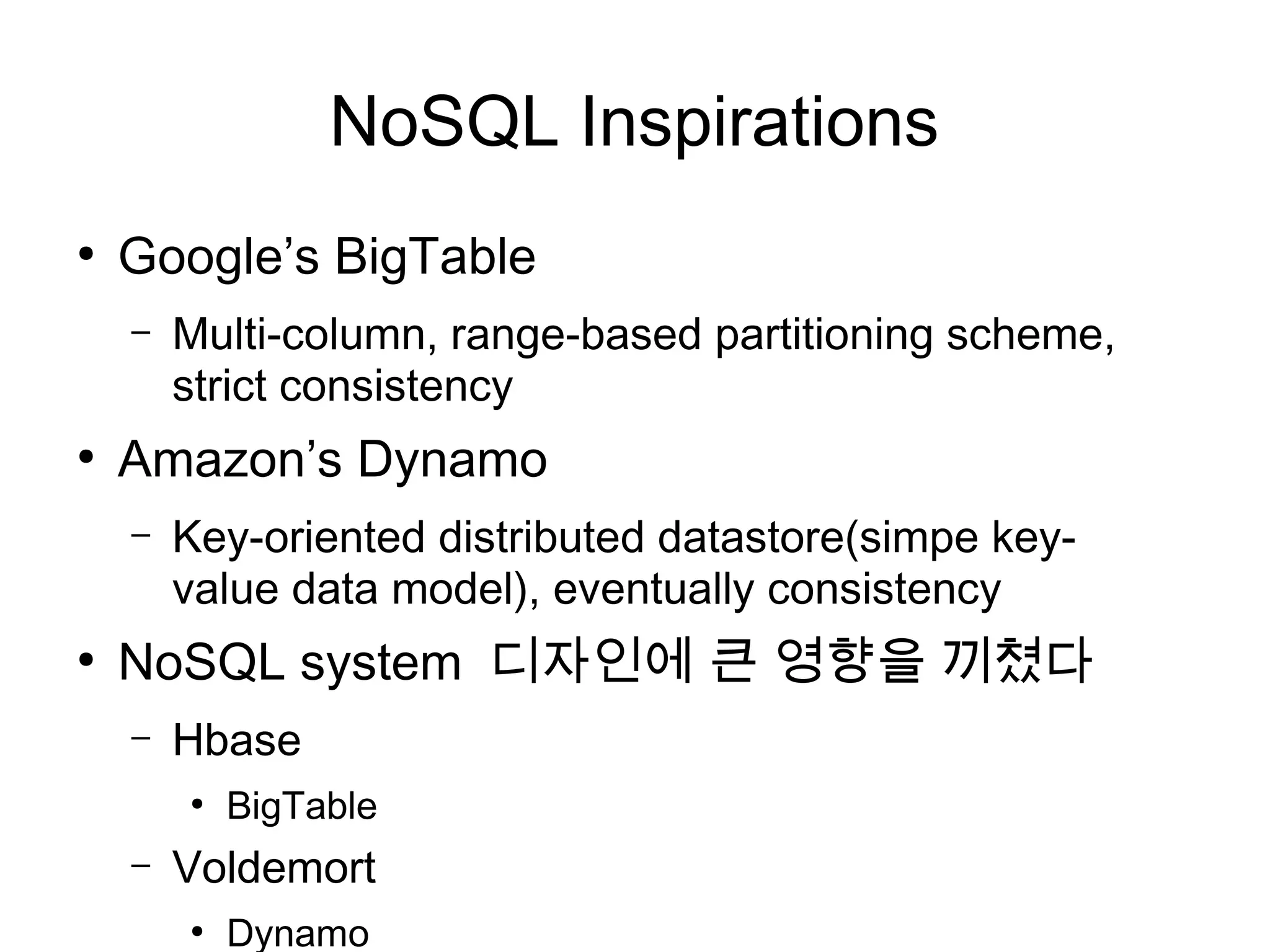 NoSQL Inspirations
●
    Google’s BigTable
    –   Multi-column, range-based partitioning scheme,
        strict consistency
●
    Amazon’s Dynamo
    –   Key-oriented distributed datastore(simpe key-
        value data model), eventually consistency
●
    NoSQL system 디자인에 큰 영향을 끼쳤다
    –   Hbase
        ●
            BigTable
    –   Voldemort
        ●
            Dynamo
 