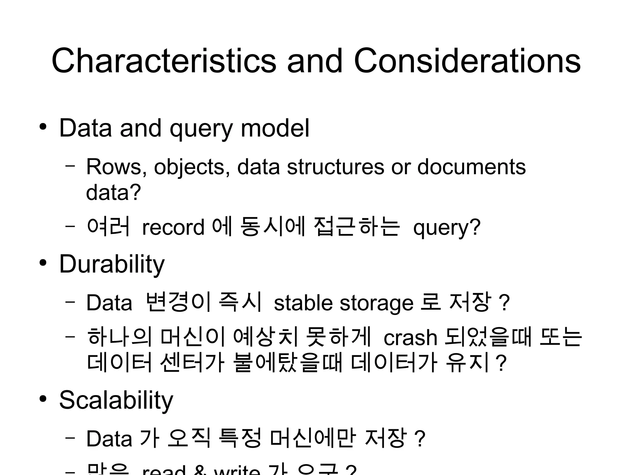 Characteristics and Considerations
●
    Data and query model
    –   Rows, objects, data structures or documents
        data?
    –   여러 record 에 동시에 접근하는 query?
●
    Durability
    –   Data 변경이 즉시 stable storage 로 저장 ?
    –   하나의 머신이 예상치 못하게 crash 되었을때 또는
        데이터 센터가 불에탔을때 데이터가 유지 ?
●
    Scalability
    –   Data 가 오직 특정 머신에만 저장 ?
 