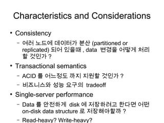 Characteristics and Considerations
●
    Consistency
    –   여러 노드에 데이터가 분산 (partitioned or
        replicated) 되어 있을때 , data 변경을 어떻게 처리
        할 것인가 ?
●
    Transactional semantics
    –   ACID 를 어느정도 까지 지원할 것인가 ?
    –   비즈니스와 성능 요구의 tradeoff
●
    Single-server performance
    –   Data 를 안전하게 disk 에 저장하려고 한다면 어떤
        on-disk data structure 로 저장해야할까 ?
    –   Read-heavy? Write-heavy?
 