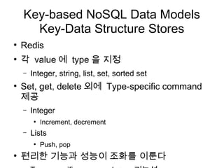 Key-based NoSQL Data Models
      Key-Data Structure Stores
●
    Redis
●
    각 value 에 type 을 지정
    –   Integer, string, list, set, sorted set
●
    Set, get, delete 외에 Type-specific command
    제공
    –   Integer
         ●
             Increment, decrement
    –   Lists
         ●
             Push, pop
●
    편리한 기능과 성능이 조화를 이룬다
 