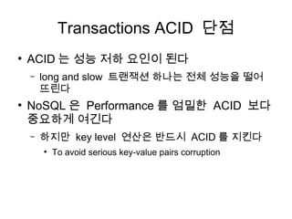 Transactions ACID 단점
●
    ACID 는 성능 저하 요인이 된다
    –   long and slow 트랜잭션 하나는 전체 성능을 떨어
        뜨린다
●
    NoSQL 은 Performance 를 엄밀한 ACID 보다
    중요하게 여긴다
    –   하지만 key level 연산은 반드시 ACID 를 지킨다
        ●
            To avoid serious key-value pairs corruption
 