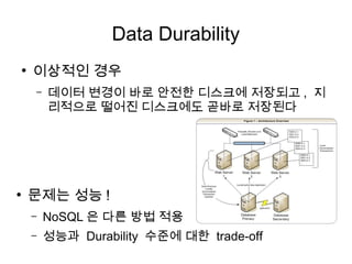 Data Durability
●
    이상적인 경우
    –   데이터 변경이 바로 안전한 디스크에 저장되고 , 지
        리적으로 떨어진 디스크에도 곧바로 저장된다




●
    문제는 성능 !
    –   NoSQL 은 다른 방법 적용
    –   성능과 Durability 수준에 대한 trade-off
 