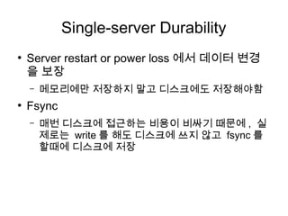 Single-server Durability
●
    Server restart or power loss 에서 데이터 변경
    을 보장
    –   메모리에만 저장하지 말고 디스크에도 저장해야함
●
    Fsync
    –   매번 디스크에 접근하는 비용이 비싸기 때문에 , 실
        제로는 write 를 해도 디스크에 쓰지 않고 fsync 를
        할때에 디스크에 저장
 