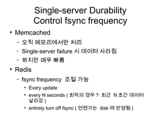 Single-server Durability
              Control fsync frequency
●
    Memcached
    –   오직 메모리에서만 처리
    –   Single-server failure 시 데이터 사라짐
    –   하지만 매우 빠름
●
    Redis
    –   fsync frequency 조절 가능
        ●
            Every update
        ●
            every N seconds ( 최악의 경우 ? 최근 N 초간 데이터
            날라감 )
        ●
            entirely turn off fsync ( 언젠가는 disk 에 반영됨 )
 