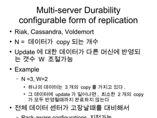 Multi-server Durability
        configurable form of replication
●
    Riak, Cassandra, Voldemort
●
    N = 데이터가 copy 되는 개수
●
    Update 에 대한 데이터가 다른 머신에 반영되
    는 갯수 W 조절가능
●
    Example
    –   N =3, W=2
         ●
             하나의 데이터는 3 개의 copy 를 가지고 있다 .
         ●
             그 데이터에 update 가 일어나면 , 최소한 2 개의 copy
             가 모두 반영될때까지 완료하지 않는다
●
    전체 데이터 센터가 고장날때를 대비해서
 