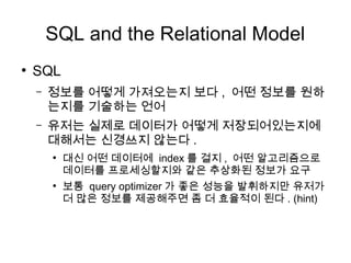 SQL and the Relational Model
●
    SQL
    –   정보를 어떻게 가져오는지 보다 , 어떤 정보를 원하
        는지를 기술하는 언어
    –   유저는 실제로 데이터가 어떻게 저장되어있는지에
        대해서는 신경쓰지 않는다 .
        ●
            대신 어떤 데이터에 index 를 걸지 , 어떤 알고리즘으로
            데이터를 프로세싱할지와 같은 추상화된 정보가 요구
        ●
            보통 query optimizer 가 좋은 성능을 발휘하지만 유저가
            더 많은 정보를 제공해주면 좀 더 효율적이 된다 . (hint)
 