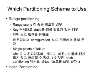 Which Partitioning Scheme to Use
●
    Range partitioning
    –   Range scans 이 종종 필요한 경우
    –   Key 순서대로 data 를 읽을 필요가 있는 경우
    –   랜덤 노드 접근을 안할때
    –   라우팅하고 configuration 노드 관리에 비용이 든
        다
    –   Single points of failure
    –   서버가 다운되었을때 , 로드가 이웃노드들에 전가
        되지 않고 퍼뜨릴 수 있다 . ( 이것은 hash
        partitioning 에서도 virtual 노드를 쓰면 된다 .)
●
    Hash Partitioning
 