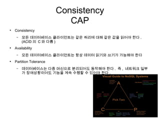 Consistency
                             CAP
●
    Consistency
     –   모든 데이터베이스 클라이언트는 같은 쿼리에 대해 같은 값을 읽어야 한다 .
         (ACID 의 C 와 다름 )
●
    Availability
     –   모든 데이터베이스 클라이언트는 항상 데이터 읽기와 쓰기가 가능해야 한다
●
    Partition Tolerance
     –   데이터베이스는 다중 머신으로 분리되어도 동작해야 한다 . 즉 , 네트워크 일부
         가 장애상황이어도 기능을 계속 수행할 수 있어야 한다 .
 