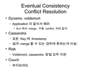 Eventual Consistency
                Conflict Resolution
●
    Dynamo, voldemort
    –   Application 이 알아서 해라
        ●
            Svn 에서 merge, 수동 conflict 처리 같이
●
    Cassandra
    –   모든 Key 에 timestamp
    –   쉽게 merge 할 수 있는 경우에 못하는게 아쉽
●
    Riak
    –   Voldemort, cassandra 방법 모두 지원
●
    Couch
    –   하이브리드
 
