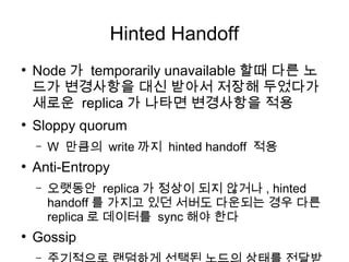 Hinted Handoff
●
    Node 가 temporarily unavailable 할때 다른 노
    드가 변경사항을 대신 받아서 저장해 두었다가
    새로운 replica 가 나타면 변경사항을 적용
●
    Sloppy quorum
    –   W 만큼의 write 까지 hinted handoff 적용
●
    Anti-Entropy
    –   오랫동안 replica 가 정상이 되지 않거나 , hinted
        handoff 를 가지고 있던 서버도 다운되는 경우 다른
        replica 로 데이터를 sync 해야 한다
●
    Gossip
    –
 