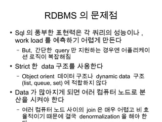 RDBMS 의 문제점
●
    Sql 의 풍부한 표현력은 각 쿼리의 성능이나 ,
    work load 를 예측하기 어렵게 만든다
    –   But, 간단한 query 만 지원하는 경우엔 어플리케이
        션 로직이 복잡해짐
●
    Strict 한 data 구조를 사용한다
    –   Object orient 데이터 구조나 dynamic data 구조
        (list, queue, set) 에 적합하지 않다
●
    Data 가 많아지게 되면 여러 컴퓨터 노드로 분
    산을 시켜야 한다
    –   여러 컴퓨터 노드 사이의 join 은 매우 어렵고 비 효
        율적이기 때문에 결국 denormalization 을 해야 한
 