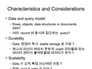 Characteristics and Considerations
●
    Data and query model
    –   Rows, objects, data structures or documents
        data?
    –   여러 record 에 동시에 접근하는 query?
●
    Durability
    –   Data 변경이 즉시 stable storage 로 저장 ?
    –   하나의 머신이 예상치 못하게 crash 되었을때 또는
        데이터 센터가 불에탔을때 데이터가 유지 ?
●
    Scalability
    –   Data 가 오직 특정 머신에만 저장 ?
 