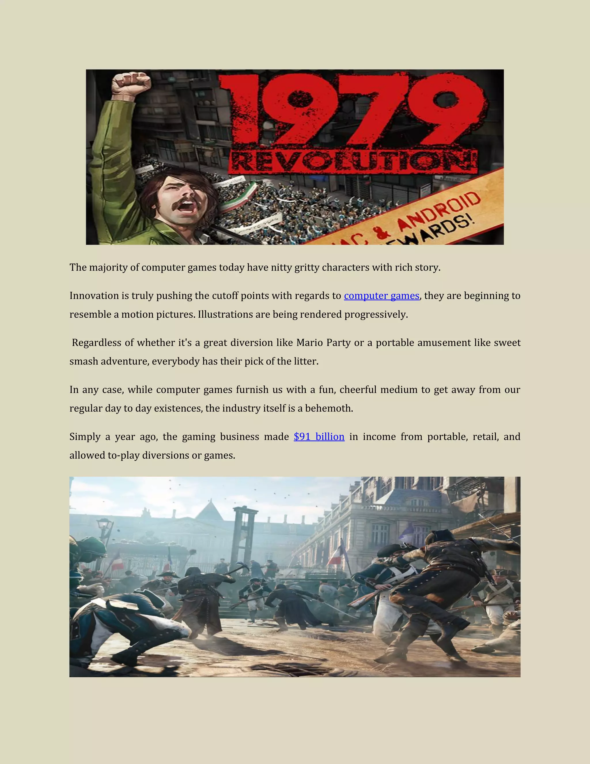 The majority of computer games today have nitty gritty characters with rich story.
Innovation is truly pushing the cutoff points with regards to computer games, they are beginning to
resemble a motion pictures. Illustrations are being rendered progressively.
Regardless of whether it's a great diversion like Mario Party or a portable amusement like sweet
smash adventure, everybody has their pick of the litter.
In any case, while computer games furnish us with a fun, cheerful medium to get away from our
regular day to day existences, the industry itself is a behemoth.
Simply a year ago, the gaming business made $91 billion in income from portable, retail, and
allowed to-play diversions or games.
 