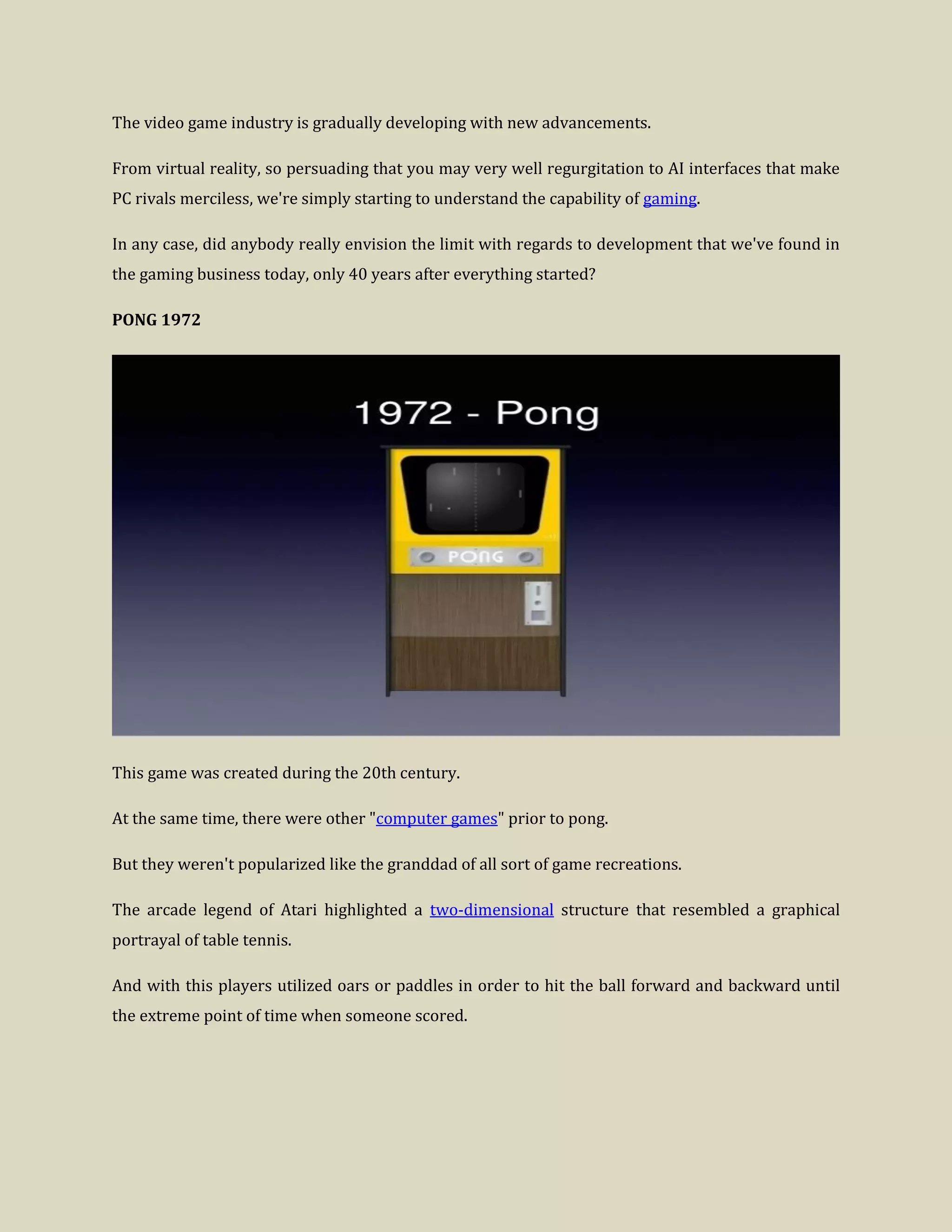The video game industry is gradually developing with new advancements.
From virtual reality, so persuading that you may very well regurgitation to AI interfaces that make
PC rivals merciless, we're simply starting to understand the capability of gaming.
In any case, did anybody really envision the limit with regards to development that we've found in
the gaming business today, only 40 years after everything started?
PONG 1972
This game was created during the 20th century.
At the same time, there were other "computer games" prior to pong.
But they weren't popularized like the granddad of all sort of game recreations.
The arcade legend of Atari highlighted a two-dimensional structure that resembled a graphical
portrayal of table tennis.
And with this players utilized oars or paddles in order to hit the ball forward and backward until
the extreme point of time when someone scored.
 