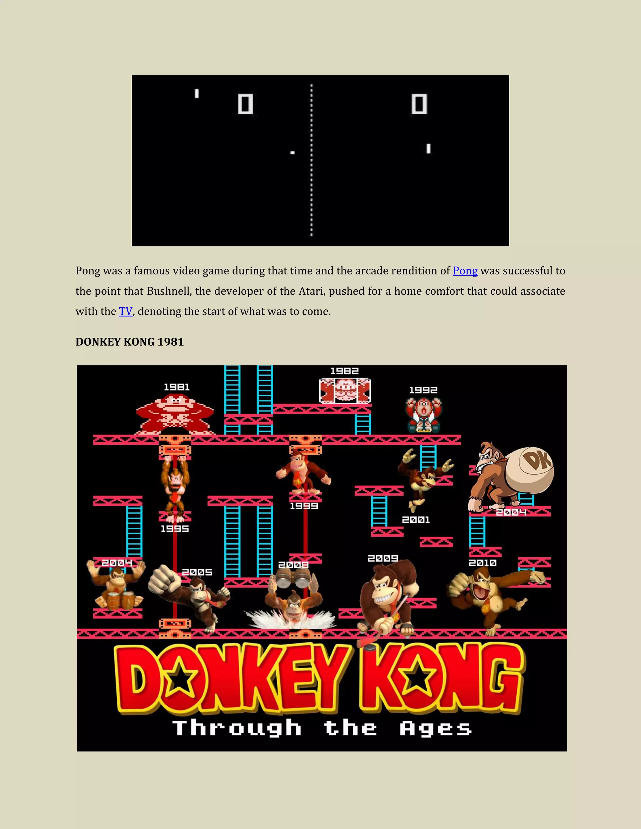 Pong was a famous video game during that time and the arcade rendition of Pong was successful to
the point that Bushnell, the developer of the Atari, pushed for a home comfort that could associate
with the TV, denoting the start of what was to come.
DONKEY KONG 1981
 