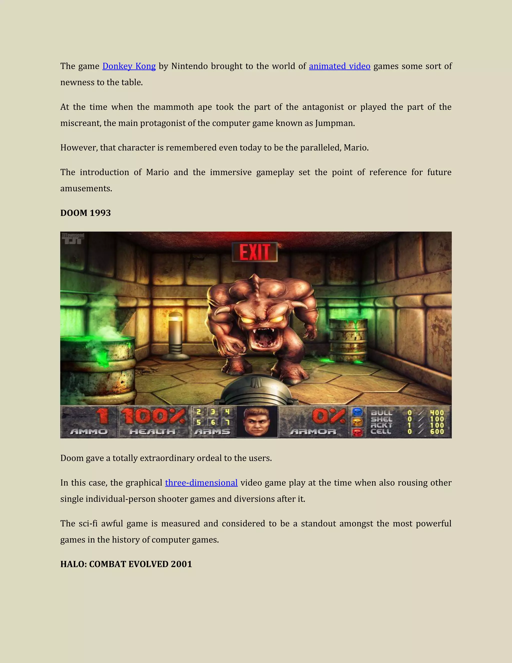 The game Donkey Kong by Nintendo brought to the world of animated video games some sort of
newness to the table.
At the time when the mammoth ape took the part of the antagonist or played the part of the
miscreant, the main protagonist of the computer game known as Jumpman.
However, that character is remembered even today to be the paralleled, Mario.
The introduction of Mario and the immersive gameplay set the point of reference for future
amusements.
DOOM 1993
Doom gave a totally extraordinary ordeal to the users.
In this case, the graphical three-dimensional video game play at the time when also rousing other
single individual-person shooter games and diversions after it.
The sci-fi awful game is measured and considered to be a standout amongst the most powerful
games in the history of computer games.
HALO: COMBAT EVOLVED 2001
 