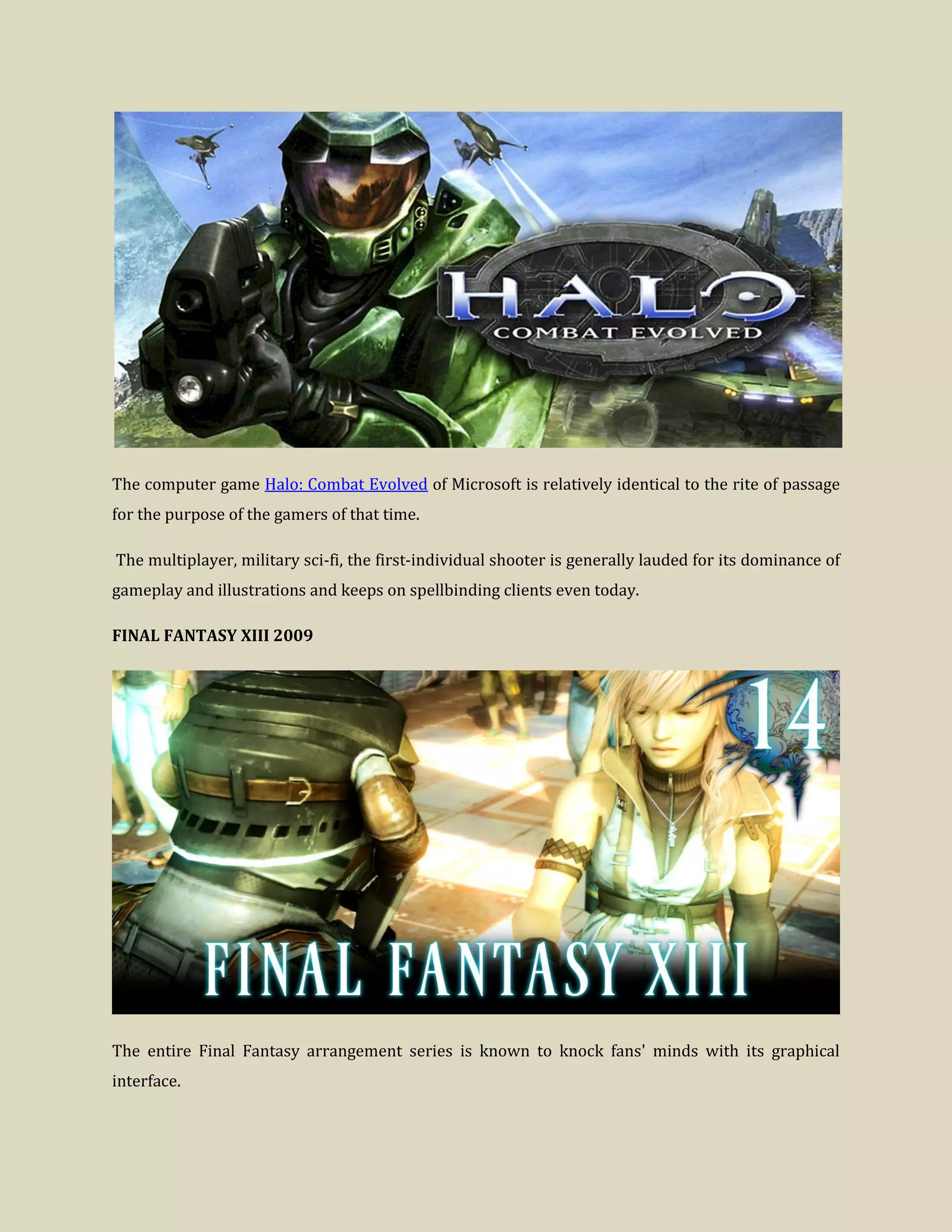 The computer game Halo: Combat Evolved of Microsoft is relatively identical to the rite of passage
for the purpose of the gamers of that time.
The multiplayer, military sci-fi, the first-individual shooter is generally lauded for its dominance of
gameplay and illustrations and keeps on spellbinding clients even today.
FINAL FANTASY XIII 2009
The entire Final Fantasy arrangement series is known to knock fans' minds with its graphical
interface.
 
