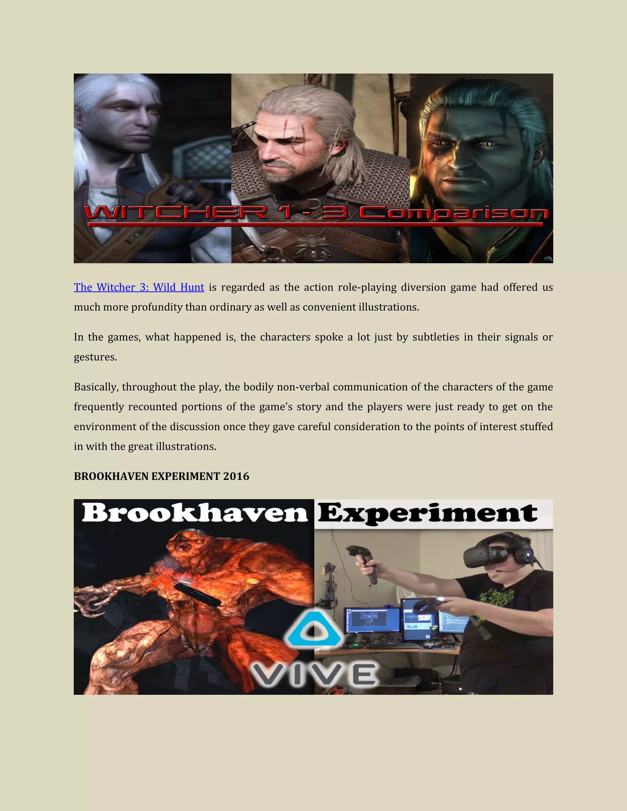 The Witcher 3: Wild Hunt is regarded as the action role-playing diversion game had offered us
much more profundity than ordinary as well as convenient illustrations.
In the games, what happened is, the characters spoke a lot just by subtleties in their signals or
gestures.
Basically, throughout the play, the bodily non-verbal communication of the characters of the game
frequently recounted portions of the game's story and the players were just ready to get on the
environment of the discussion once they gave careful consideration to the points of interest stuffed
in with the great illustrations.
BROOKHAVEN EXPERIMENT 2016
 