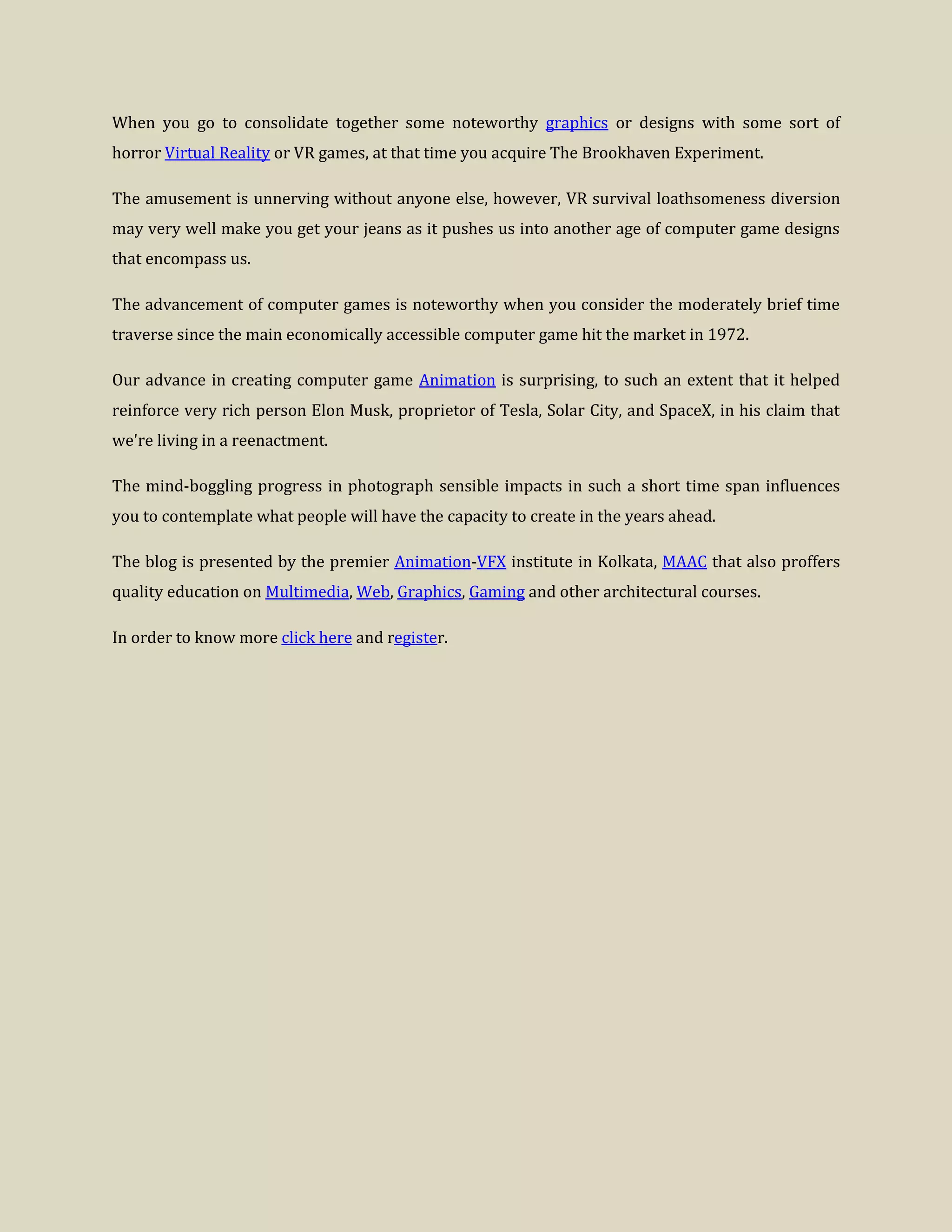 When you go to consolidate together some noteworthy graphics or designs with some sort of
horror Virtual Reality or VR games, at that time you acquire The Brookhaven Experiment.
The amusement is unnerving without anyone else, however, VR survival loathsomeness diversion
may very well make you get your jeans as it pushes us into another age of computer game designs
that encompass us.
The advancement of computer games is noteworthy when you consider the moderately brief time
traverse since the main economically accessible computer game hit the market in 1972.
Our advance in creating computer game Animation is surprising, to such an extent that it helped
reinforce very rich person Elon Musk, proprietor of Tesla, Solar City, and SpaceX, in his claim that
we're living in a reenactment.
The mind-boggling progress in photograph sensible impacts in such a short time span influences
you to contemplate what people will have the capacity to create in the years ahead.
The blog is presented by the premier Animation-VFX institute in Kolkata, MAAC that also proffers
quality education on Multimedia, Web, Graphics, Gaming and other architectural courses.
In order to know more click here and register.
 