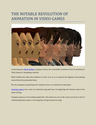 THE NOTABLE REVOLUTION OF
ANIMATION IN VIDEO GAMES
In this blog post, MAAC Kolkata is going to discuss the remarkable revolution of use of animation in
Video Games in the gaming industry.
MAAC Kolkata has taken this initiative to write on it so as to educate the beginners how gaming
evolved from the primordial times.
We, the youngsters and perhaps the computer lovers, as a whole love video game.
Computer games have come an extremely long path since its beginnings the distance back to the
times of Pong.
Computer games are not looking simply like a few pixels you see on the screen, yet more as bits of
craftsmanship that require a very long time of improvement to make.
 