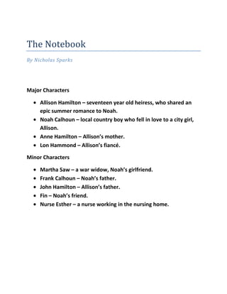 The Notebook
By Nicholas Sparks




Major Characters

     Allison Hamilton – seventeen year old heiress, who shared an
     epic summer romance to Noah.
     Noah Calhoun – local country boy who fell in love to a city girl,
     Allison.
     Anne Hamilton – Allison’s mother.
     Lon Hammond – Allison’s fiancé.

Minor Characters

     Martha Saw – a war widow, Noah’s girlfriend.
     Frank Calhoun – Noah’s father.
     John Hamilton – Allison’s father.
     Fin – Noah’s friend.
     Nurse Esther – a nurse working in the nursing home.
 
