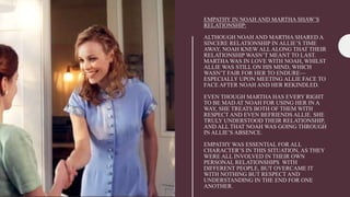 EMPATHY IN NOAH AND MARTHA SHAW’S
RELATIONSHIP:
ALTHOUGH NOAH AND MARTHA SHARED A
SINCERE RELATIONSHIP IN ALLIE’S TIME
AWAY, NOAH KNEW ALL ALONG THAT THEIR
RELATIONSHIP WASN’T MEANT TO LAST.
MARTHA WAS IN LOVE WITH NOAH, WHILST
ALLIE WAS STILL ON HIS MIND, WHICH
WASN’T FAIR FOR HER TO ENDURE—
ESPECIALLY UPON MEETING ALLIE FACE TO
FACE AFTER NOAH AND HER REKINDLED.
EVEN THOUGH MARTHA HAS EVERY RIGHT
TO BE MAD AT NOAH FOR USING HER IN A
WAY, SHE TREATS BOTH OF THEM WITH
RESPECT AND EVEN BEFRIENDS ALLIE. SHE
TRULY UNDERSTOOD THEIR RELATIONSHIP,
AND ALL THAT NOAH WAS GOING THROUGH
IN ALLIE’S ABSENCE.
EMPATHY WAS ESSENTIAL FOR ALL
CHARACTER’S IN THIS SITUATION, AS THEY
WERE ALL INVOLVED IN THEIR OWN
PERSONAL RELATIONSHIPS WITH
DIFFERENT PEOPLE, BUT OVERCAME IT
WITH NOTHING BUT RESPECT AND
UNDERSTANDING IN THE END FOR ONE
ANOTHER.
 