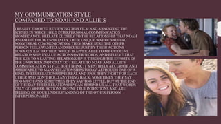 MY COMMUNICATION STYLE
COMPARED TO NOAH AND ALLIE’S
I REALLY ENJOYED REVIEWING THIS FILM AND ANALYZING THE
SCENES IN WHICH HELD INTERPERSONAL COMMUNICATION
SIGNIFICANCE. I RELATE CLOSELY TO THE RELATIONSHIP THAT NOAH
AND ALLIE HOLD, ESPECIALLY THEIR UNIQUE WAY OF VALUING
NONVERBAL COMMUNICATION. THEY MAKE SURE THE OTHER
PERSON FEELS WANTED AND SECURE JUST BY THEIR ACTIONS
TOWARDS EACH OTHER, WHICH IS APPLICABLE TO MY CURRENT
RELATIONSHIP. I VALUE ACTIONS OVER WORDS, AND BELIEVE THAT
THE KEY TO A LASTING RELATIONSHIP IS THROUGH THE EFFORTS OF
THE UNSPOKEN. NOT ONLY DO I RELATE TO NOAH AND ALLIE’S
COMMUNICATION STYLE, BUT I THINK IT’S ENTIRELY ACCURATE AND
APPLICABLE TO MANY RELATIONSHIPS TODAY. ALTHOUGH ONE OF A
KIND, THEIR RELATIONSHIP IS REAL AND RAW. THEY FIGHT FOR EACH
OTHER AND DON’T HOLD ANYTHING BACK. SOMETIMES THEY SAY
TOO MUCH AND SOMETIMES THEY SAY TOO LITTLE, BUT AT THE END
OF THE DAY THEIR RELATIONSHIP CAN REMIND US ALL THAT WORDS
ONLY GO SO FAR. ACTIONS DEFINE TRUE INTENTIONS AND ARE
TELLING OF YOUR UNDERSTANDING OF THE OTHER PERSON
INTERPERSONALLY.
 