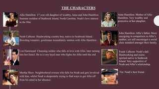 THE CHARACTERS
Allie Hamilton: 17 year old daughter of wealthy, Anne and John Hamilton.
Summer resident of Seabrook Island, North Carolina. Noah’s love interest
in the film.
Noah Calhoun: Hardworking country boy, native to Seabrook Island.
Brooding romantic, gentleman immediately smitten with Allie Hamilton .
Lon Hammond: Charming soldier who falls in love with Allie, later turning
into her fiancé. He is a very loyal man who fights for Allie until the end.
Martha Shaw: Neighborhood woman who falls for Noah and gets involved
with him, whilst Noah is desperately trying to find ways to get Allie off
from his mind in her absence.
Anne Hamilton: Mother of Allie
Hamilton. Very wealthy and
protective of her daughter.
John Hamilton: Allie’s father. More
easygoing in comparison to Allie’s
mother, yet still encourages a social
class standard amongst their family.
Frank Calhoun: Noah’s dad.
Hardworking and warm-
spirited native to Seabrook
Island. Very supportive of
Noah and Allie’s relationship.
Fin: Noah’s best friend.
 