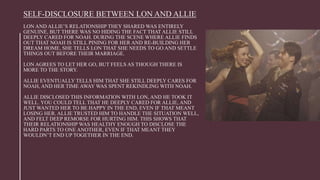 SELF-DISCLOSURE BETWEEN LON AND ALLIE
LON AND ALLIE’S RELATIONSHIP THEY SHARED WAS ENTIRELY
GENUINE, BUT THERE WAS NO HIDING THE FACT THAT ALLIE STILL
DEEPLY CARED FOR NOAH. DURING THE SCENE WHERE ALLIE FINDS
OUT THAT NOAH IS STILL PINING FOR HER AND RE-BUILDING HER
DREAM HOME, SHE TELLS LON THAT SHE NEEDS TO GO AND SETTLE
THINGS OUT BEFORE THEIR MARRIAGE.
LON AGREES TO LET HER GO, BUT FEELS AS THOUGH THERE IS
MORE TO THE STORY.
ALLIE EVENTUALLY TELLS HIM THAT SHE STILL DEEPLY CARES FOR
NOAH, AND HER TIME AWAY WAS SPENT REKINDLING WITH NOAH.
ALLIE DISCLOSED THIS INFORMATION WITH LON, AND HE TOOK IT
WELL. YOU COULD TELL THAT HE DEEPLY CARED FOR ALLIE, AND
JUST WANTED HER TO BE HAPPY IN THE END, EVEN IF THAT MEANT
LOSING HER. ALLIE TRUSTED HIM TO HANDLE THE SITUATION WELL,
AND FELT DEEP REMORSE FOR HURTING HIM. THIS SHOWS THAT
THEIR RELATIONSHIP WAS HEALTHY ENOUGH TO DISCLOSE THE
HARD PARTS TO ONE ANOTHER, EVEN IF THAT MEANT THEY
WOULDN’T END UP TOGETHER IN THE END.
 