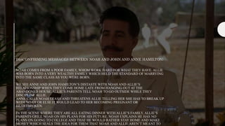 DISCONFIRMING MESSAGES BETWEEN NOAH AND JOHN AND ANNE HAMILTON:
NOAH COMES FROM A POOR FAMILY, WHOM WORK HARD FOR WHAT THEY HAVE. ALLIE
WAS BORN INTO A VERY WEALTHY FAMILY WHICH HELD THE STANDARD OF MARRYING
INTO THE SAME CLASS AS YOU WERE BORN.
WE SEE ANNE AND JOHN HAMILTON’S DISTASTE WITH NOAH AND ALLIE’S
RELATIONSHIP WHEN THEY COME HOME LATE FROM HANGING OUT AT THE
ABANDONED HOUSE. ALLIE’S PARENTS TELL NOAH TO GO OUTSIDE WHILE THEY
DISCIPLINE ALLIE.
ANNE CALLS NOAH TRASH AND THREATENS ALLIE TELLING HER SHE HAS TO BREAK UP
WITH NOAH OR ELSE IT WOULD LEAD TO HER BECOMING PREGNANT OR
HEARTBROKEN.
IN THE SCENE WHERE THEY ARE ALL EATING DINNER WITH ALLIE’S FAMILY, ALLIE’S
PARENTS GRILL NOAH ON HIS PLANS FOR HIS FUTURE. NOAH EXPLAINS HE HAS NO
PLANS ON GOING TO COLLEGE AND THAT HE WOULD RATHER STAY HOME AND MAKE
MONEY WHICH SEALS THE IDEA FOR THEM THAT NOAH AND ALLIE AREN’T MEANT TO
 