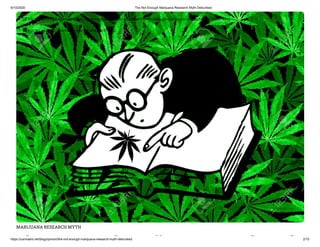 9/10/2020 The Not Enough Marijuana Research Myth Debunked
https://cannabis.net/blog/opinion/the-not-enough-marijuana-research-myth-debunked 2/15
MARIJUANA RESEARCH MYTH
h h ij h h
 Edit Article (https://cannabis.net/mycannabis/c-blog-entry/update/the-not-enough-marijuana-research-myth-debunked)
 Article List (https://cannabis.net/mycannabis/c-blog)
 