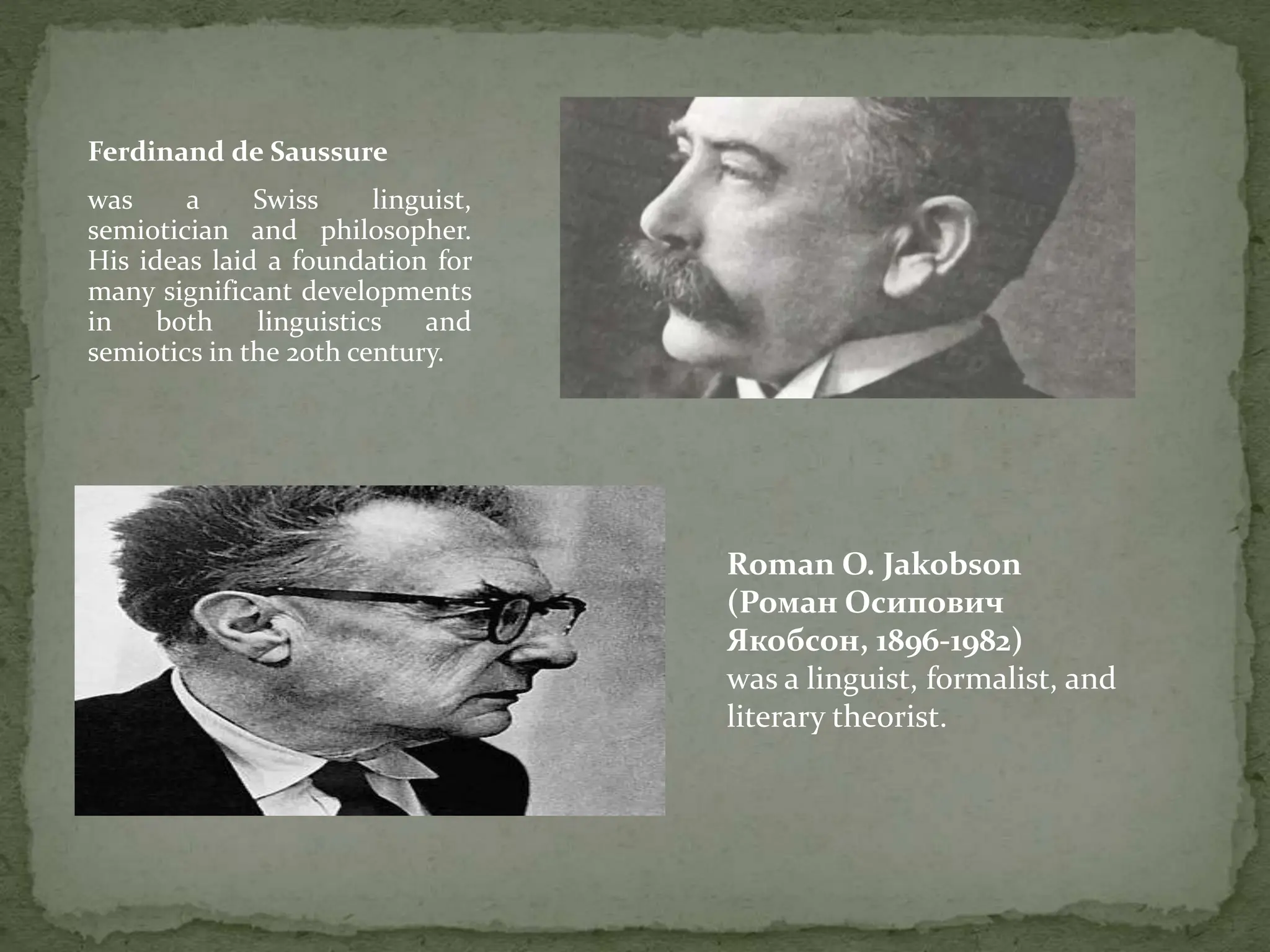 Ferdinand de Saussure
was a Swiss linguist,
semiotician and philosopher.
His ideas laid a foundation for
many significant developments
in both linguistics and
semiotics in the 20th century.
Roman O. Jakobson
(Роман Осипович
Якобсон, 1896-1982)
was a linguist, formalist, and
literary theorist.
 
