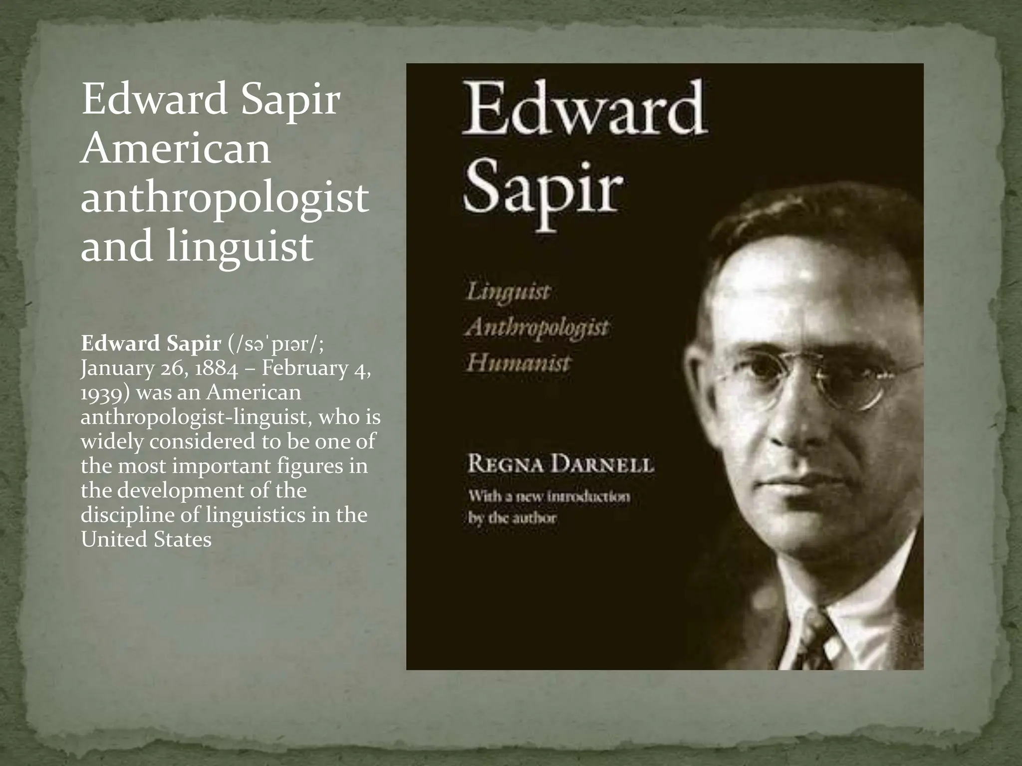 Edward Sapir
American
anthropologist
and linguist
Edward Sapir (/səˈpɪər/;
January 26, 1884 – February 4,
1939) was an American
anthropologist-linguist, who is
widely considered to be one of
the most important figures in
the development of the
discipline of linguistics in the
United States
 