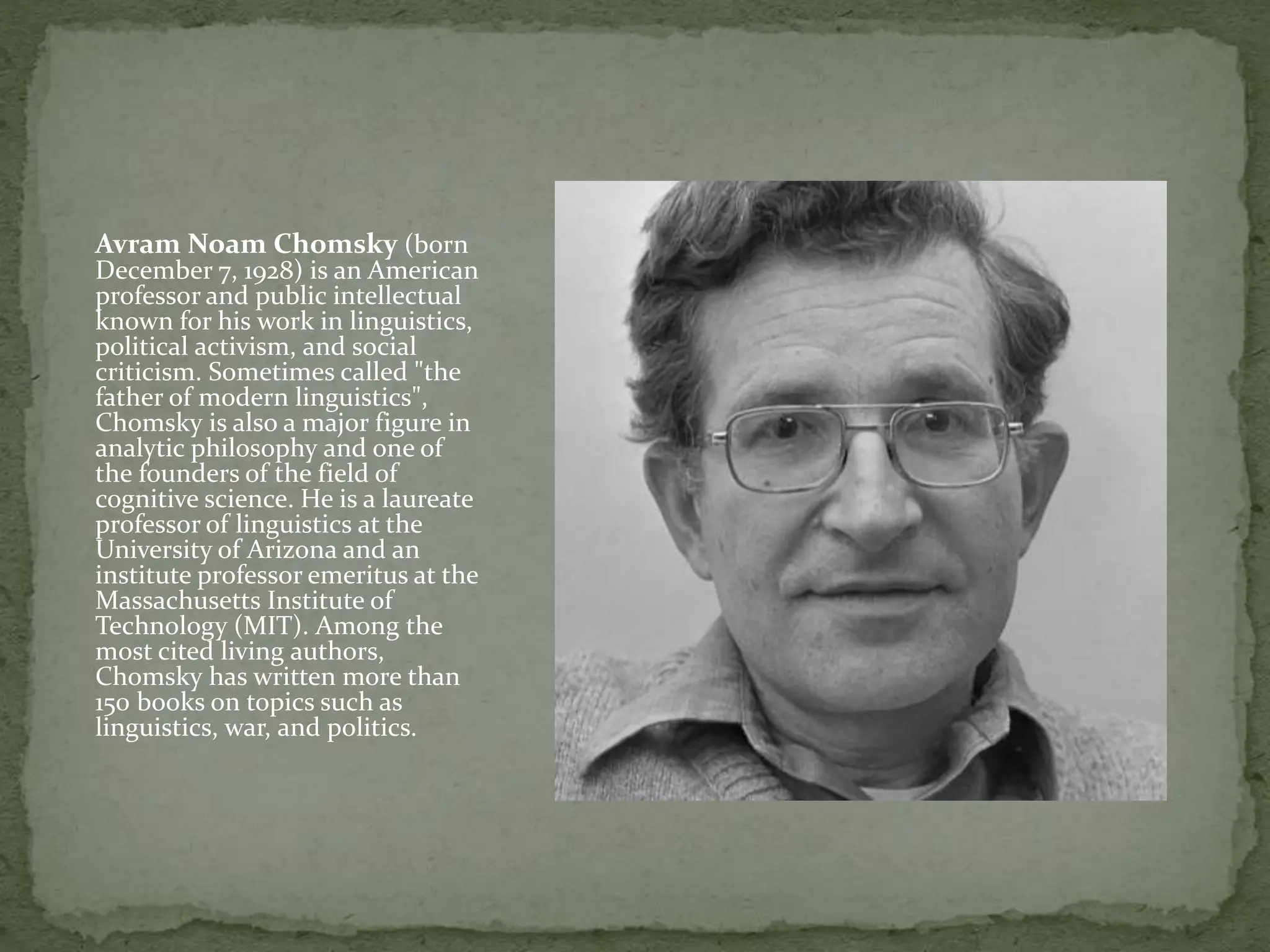 Avram Noam Chomsky (born
December 7, 1928) is an American
professor and public intellectual
known for his work in linguistics,
political activism, and social
criticism. Sometimes called "the
father of modern linguistics",
Chomsky is also a major figure in
analytic philosophy and one of
the founders of the field of
cognitive science. He is a laureate
professor of linguistics at the
University of Arizona and an
institute professor emeritus at the
Massachusetts Institute of
Technology (MIT). Among the
most cited living authors,
Chomsky has written more than
150 books on topics such as
linguistics, war, and politics.
 