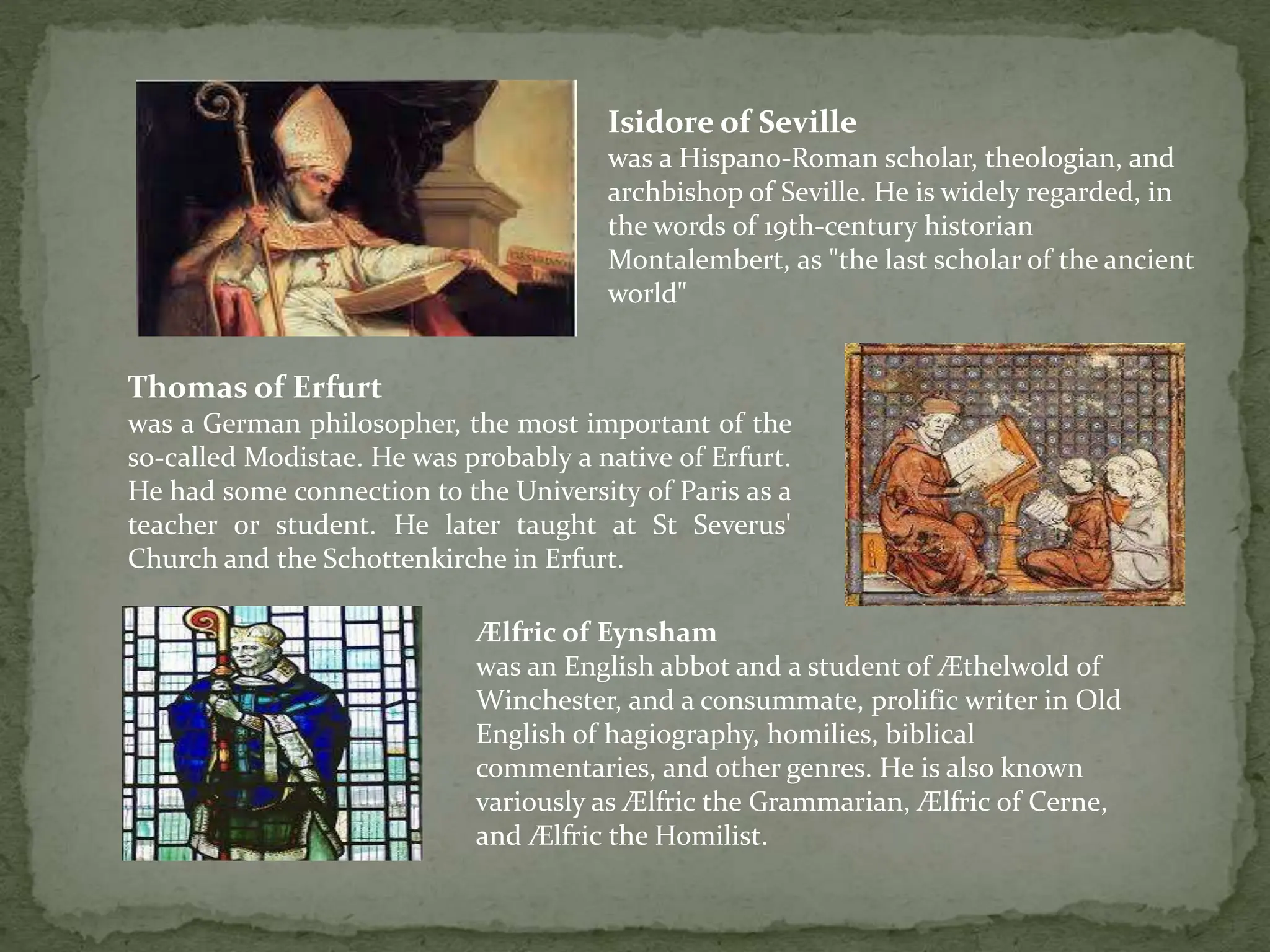 Isidore of Seville
was a Hispano-Roman scholar, theologian, and
archbishop of Seville. He is widely regarded, in
the words of 19th-century historian
Montalembert, as "the last scholar of the ancient
world"
Thomas of Erfurt
was a German philosopher, the most important of the
so-called Modistae. He was probably a native of Erfurt.
He had some connection to the University of Paris as a
teacher or student. He later taught at St Severus'
Church and the Schottenkirche in Erfurt.
Ælfric of Eynsham
was an English abbot and a student of Æthelwold of
Winchester, and a consummate, prolific writer in Old
English of hagiography, homilies, biblical
commentaries, and other genres. He is also known
variously as Ælfric the Grammarian, Ælfric of Cerne,
and Ælfric the Homilist.
 