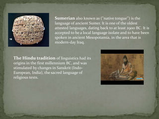 Sumerian also known as (''native tongue'') is the
language of ancient Sumer. It is one of the oldest
attested languages, dating back to at least 2900 BC. It is
accepted to be a local language isolate and to have been
spoken in ancient Mesopotamia, in the area that is
modern-day Iraq.
The Hindu tradition of linguistics had its
origins in the first millennium BC, and was
stimulated by changes in Sanskrit (Indo-
European, India), the sacred language of
religious texts.
 
