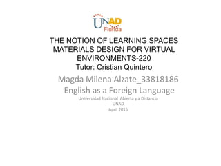 THE NOTION OF LEARNING SPACES
MATERIALS DESIGN FOR VIRTUAL
ENVIRONMENTS-220
Tutor: Cristian Quintero
Magda Milena Alzate_33818186
English as a Foreign Language
Universidad Nacional Abierta y a Distancia
UNAD
April 2015
 