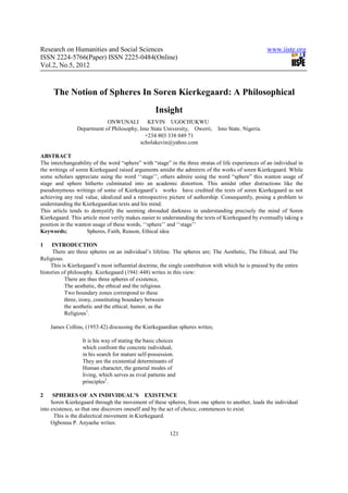Research on Humanities and Social Sciences                                                            www.iiste.org
ISSN 2224-5766(Paper) ISSN 2225-0484(Online)
Vol.2, No.5, 2012



      The Notion of Spheres In Soren Kierkegaard: A Philosophical
                                                   Insight
                            ONWUNALI         KEVIN UGOCHUKWU
                Department of Philosophy, Imo State University, Owerri,        Imo State. Nigeria.
                                            +234 803 338 049 71
                                          scholakevin@yahoo.com

ABSTRACT
The interchangeability of the word “sphere” with “stage” in the three stratas of life experiences of an individual in
the writings of soren Kierkegaard raised arguments amidst the admirers of the works of soren Kierkegaard. While
some scholars appreciate using the word ‘‘stage’’, others admire using the word “sphere” this wanton usage of
stage and sphere hitherto culminated into an academic distortion. This amidst other distractions like the
pseudonymous writings of some of Kierkegaard’s works have credited the texts of soren Kierkegaard as not
achieving any real value, idealized and a retrospective picture of authorship. Consequently, posing a problem to
understanding the Kierkegaardian texts and his mind.
This article tends to demystify the seeming shrouded darkness in understanding precisely the mind of Soren
Kierkegaard. This article most verily makes easier to understanding the texts of Kierkegaard by eventually taking a
position in the wanton usage of these words, ‘‘sphere’’ and ‘‘stage’’
Keywords;            Spheres, Faith, Reason, Ethical idea

1    INTRODUCTION
     There are three spheres on an individual’s lifeline. The spheres are; The Aesthetic, The Ethical, and The
Religious.
     This is Kierkegaard’s most influential doctrine, the single contribution with which he is praised by the entire
histories of philosophy. Kierkegaard (1941:448) writes in this view:
           There are thus three spheres of existence,
           The aesthetic, the ethical and the religious.
           Two boundary zones correspond to these
           three, irony, constituting boundary between
           the aesthetic and the ethical; humor, as the
           Religious1.

    James Collins, (1953:42) discussing the Kierkegaardian spheres writes;

                  It is his way of stating the basic choices
                  which confront the concrete individual,
                  in his search for mature self-possession.
                  They are the existential determinants of
                  Human character, the general modes of
                  living, which serves as rival patterns and
                  principles2.

2     SPHERES OF AN INDIVIDUAL’S EXISTENCE
     Soren Kierkegaard through the movement of these spheres, from one sphere to another, leads the individual
into existence, so that one discovers oneself and by the act of choice, commences to exist.
      This is the dialectical movement in Kierkegaard.
     Ogbonna P. Anyaehe writes:
                                                          121
 
